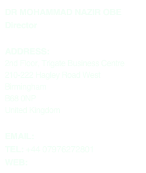 DR MOHAMMAD NAZIR OBE
Director

ADDRESS:
2nd Floor, Trigate Business Centre 210-222 Hagley Road West Birmingham 
B68 0NP
United Kingdom

EMAIL: info@nazirassociates.com
TEL: +44 07976272801
WEB: www.nazirassociates.com